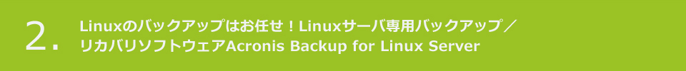 2. Linuxのバックアップはお任せ！Linuxサーバ専用バックアップ／
リカバリソフトウェアAcronis Backup for Linux Server